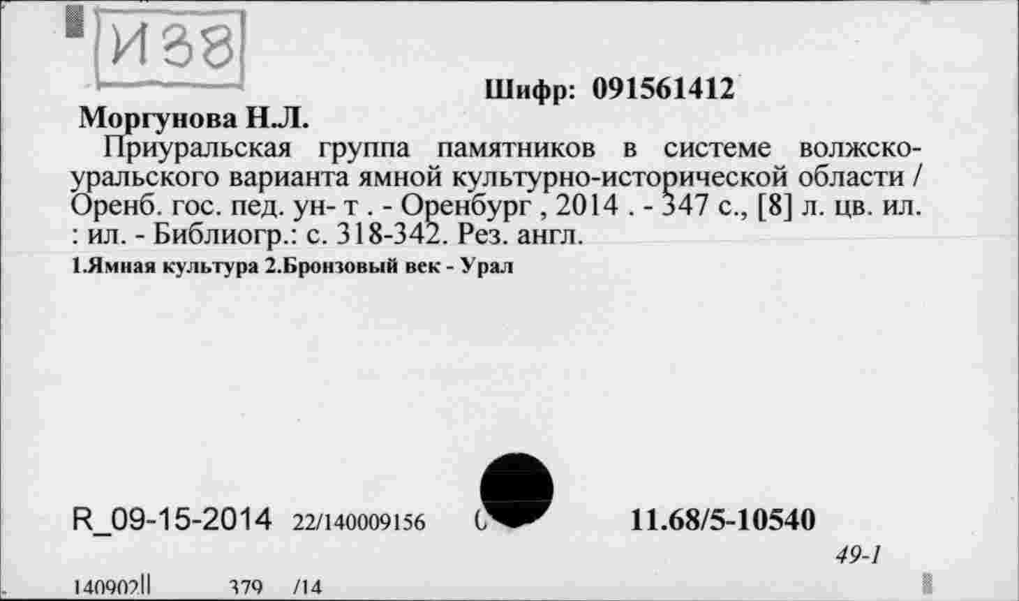 ﻿■ІЙ38
Шифр: 091561412
Моргунова НЛ.
Приуральская группа памятников в системе волжско-уральского варианта ямной культурно-исторической области / Оренб. гос. пед. ун- т . - Оренбург , 2014 . - 347 с., [8] л. цв. ил. : ил. - Библиогр.: с. 318-342. Рез. англ.
І.Ямная культура 2.Кротовый век - Урал
R_09-15-2014 22/140009156
140902ІІ	379 /14
11.68/5-10540
49-1
I